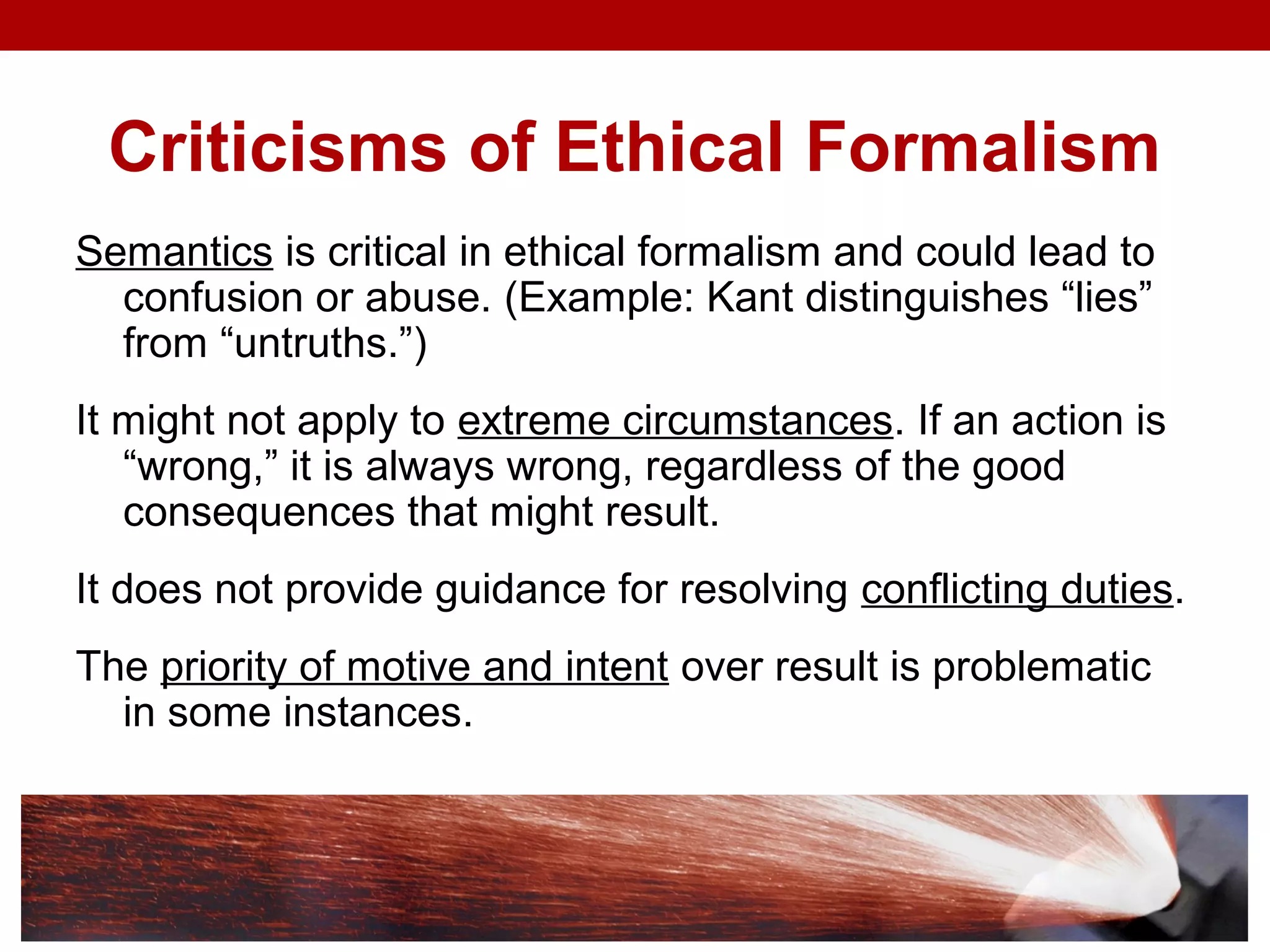 Criticisms of Ethical Formalism
Semantics is critical in ethical formalism and could lead to
confusion or abuse. (Example: Kant distinguishes “lies”
from “untruths.”)
It might not apply to extreme circumstances. If an action is
“wrong,” it is always wrong, regardless of the good
consequences that might result.
It does not provide guidance for resolving conflicting duties.
The priority of motive and intent over result is problematic
in some instances.
 