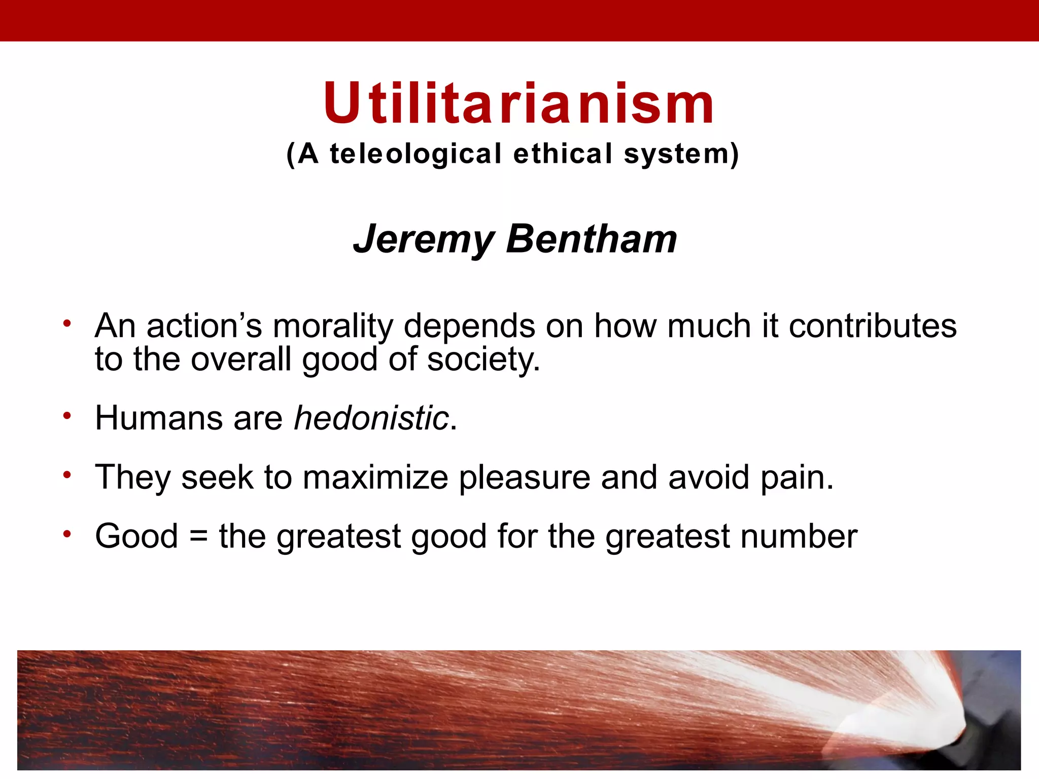 Utilitarianism
(A teleological ethical system)
Jeremy Bentham
• An action’s morality depends on how much it contributes
to the overall good of society.
• Humans are hedonistic.
• They seek to maximize pleasure and avoid pain.
• Good = the greatest good for the greatest number
 