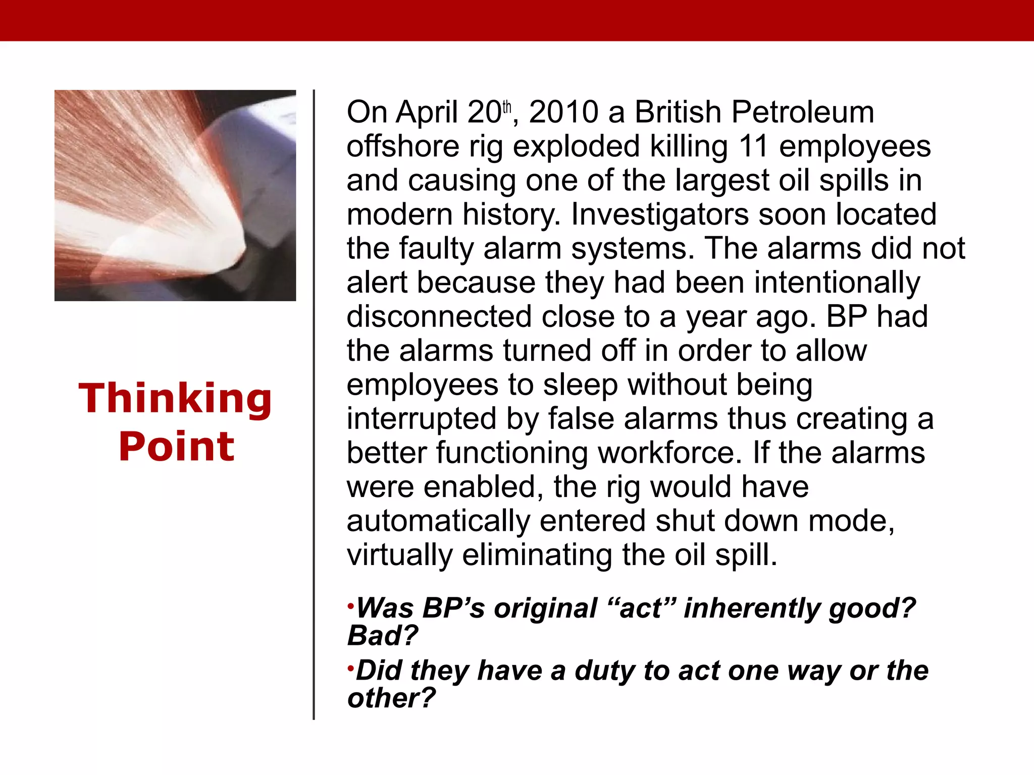 Thinking
Point
On April 20th
, 2010 a British Petroleum
offshore rig exploded killing 11 employees
and causing one of the largest oil spills in
modern history. Investigators soon located
the faulty alarm systems. The alarms did not
alert because they had been intentionally
disconnected close to a year ago. BP had
the alarms turned off in order to allow
employees to sleep without being
interrupted by false alarms thus creating a
better functioning workforce. If the alarms
were enabled, the rig would have
automatically entered shut down mode,
virtually eliminating the oil spill.
•Was BP’s original “act” inherently good?
Bad?
•Did they have a duty to act one way or the
other?
 