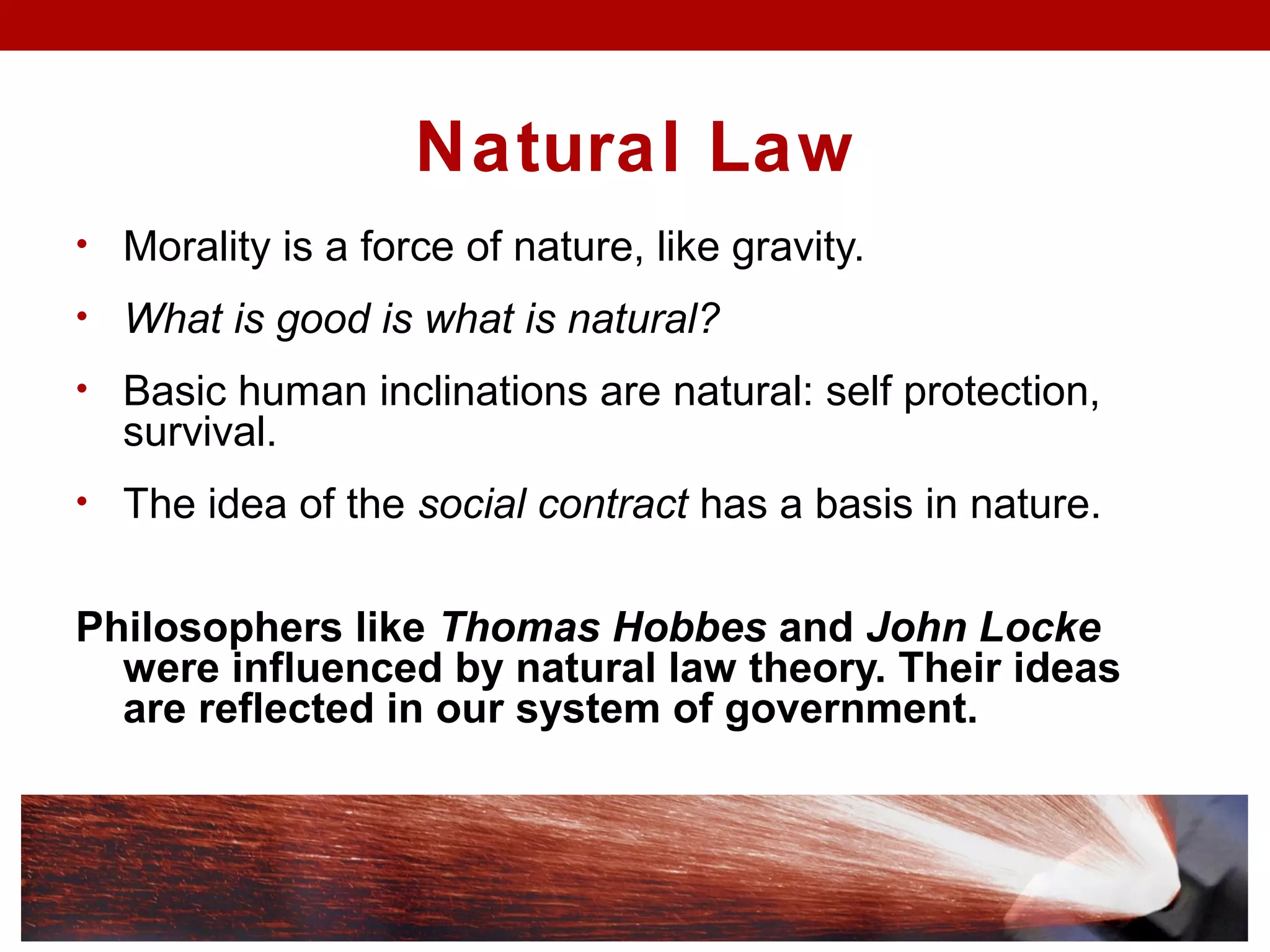 Natural Law
• Morality is a force of nature, like gravity.
• What is good is what is natural?
• Basic human inclinations are natural: self protection,
survival.
• The idea of the social contract has a basis in nature.
Philosophers like Thomas Hobbes and John Locke
were influenced by natural law theory. Their ideas
are reflected in our system of government.
 