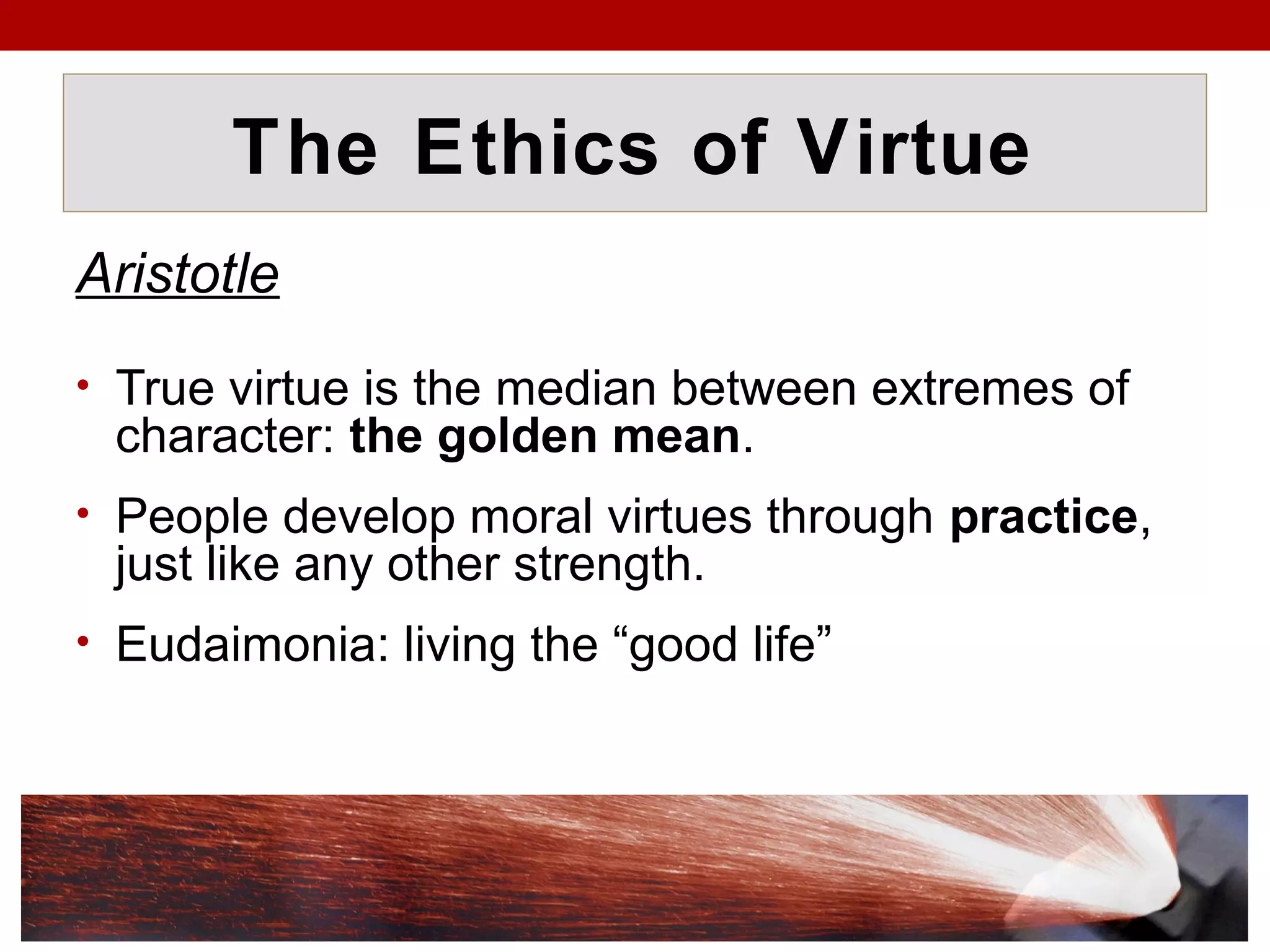 The Ethics of Virtue
Aristotle
• True virtue is the median between extremes of
character: the golden mean.
• People develop moral virtues through practice,
just like any other strength.
• Eudaimonia: living the “good life”
 