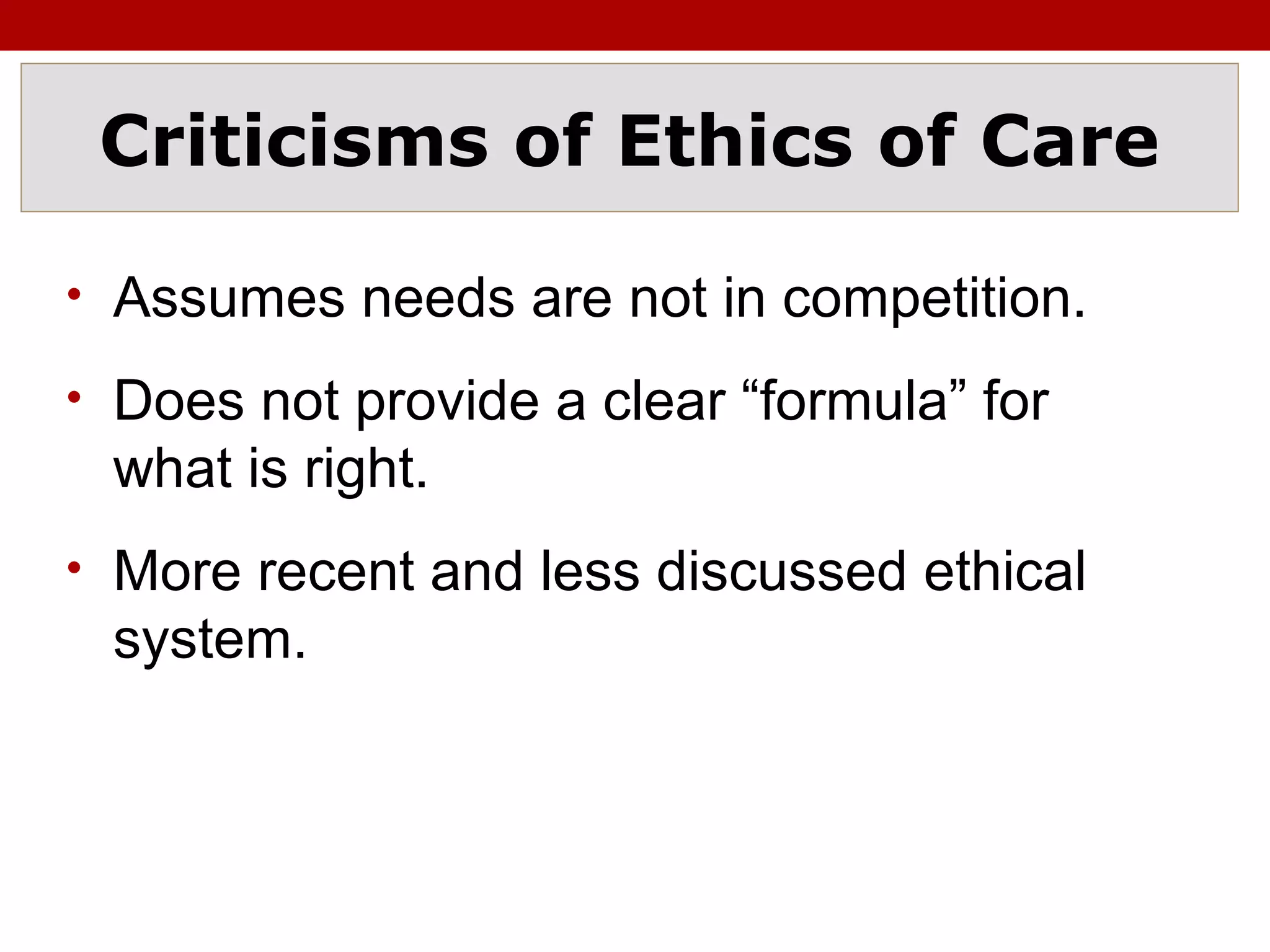 Criticisms of Ethics of Care
• Assumes needs are not in competition.
• Does not provide a clear “formula” for
what is right.
• More recent and less discussed ethical
system.
 