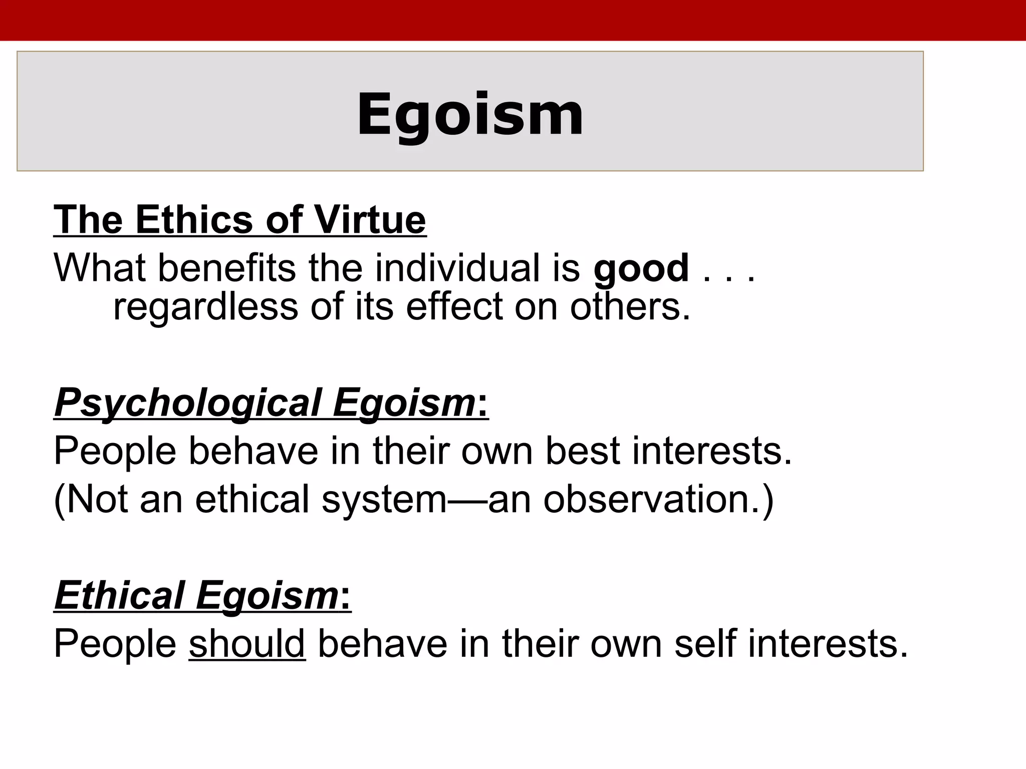Egoism
The Ethics of Virtue
What benefits the individual is good . . .
regardless of its effect on others.
Psychological Egoism:
People behave in their own best interests.
(Not an ethical system—an observation.)
Ethical Egoism:
People should behave in their own self interests.
 