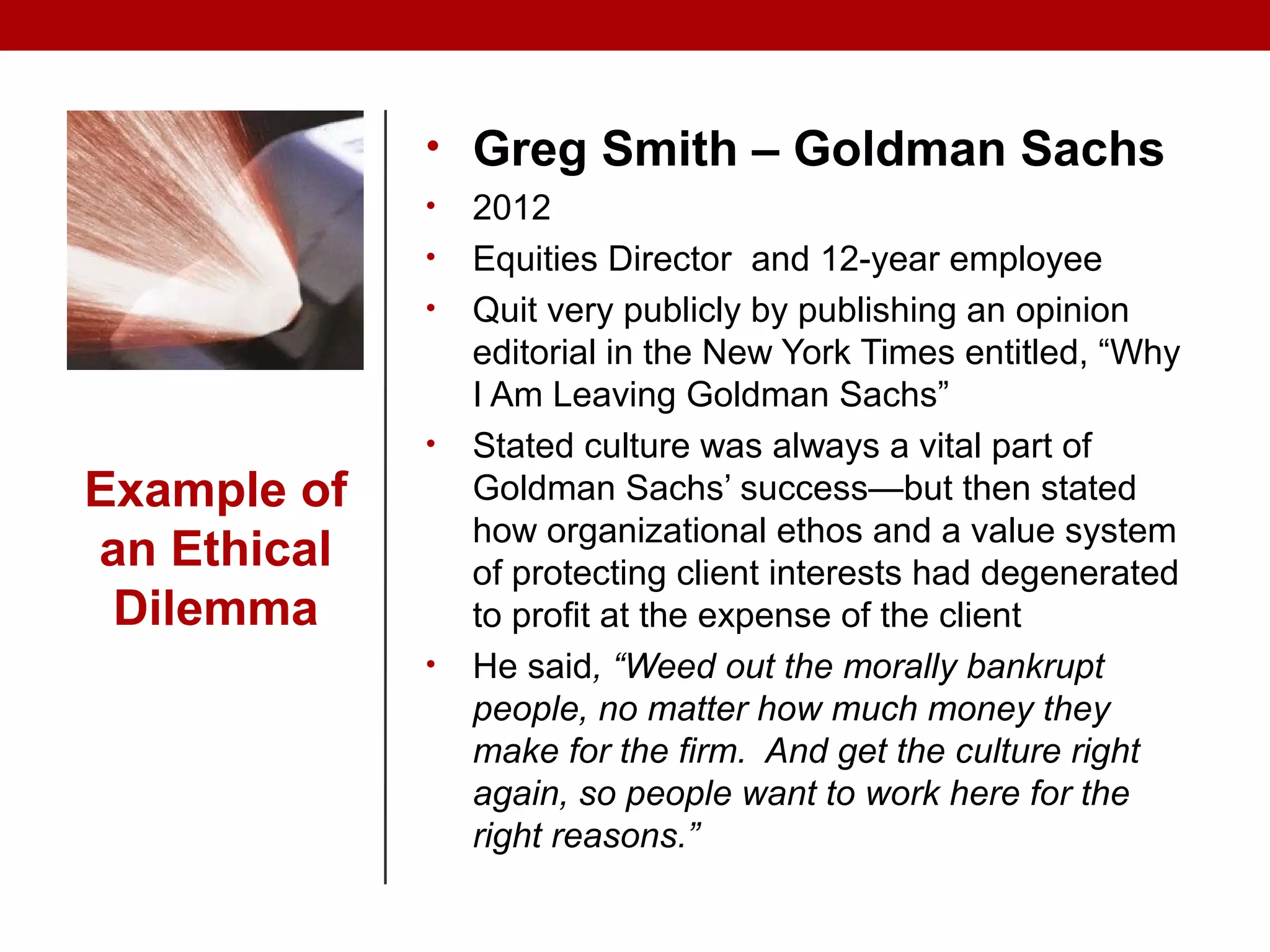 Example of
an Ethical
Dilemma
• Greg Smith – Goldman Sachs
• 2012
• Equities Director and 12-year employee
• Quit very publicly by publishing an opinion
editorial in the New York Times entitled, “Why
I Am Leaving Goldman Sachs”
• Stated culture was always a vital part of
Goldman Sachs’ success—but then stated
how organizational ethos and a value system
of protecting client interests had degenerated
to profit at the expense of the client
• He said, “Weed out the morally bankrupt
people, no matter how much money they
make for the firm. And get the culture right
again, so people want to work here for the
right reasons.”
 