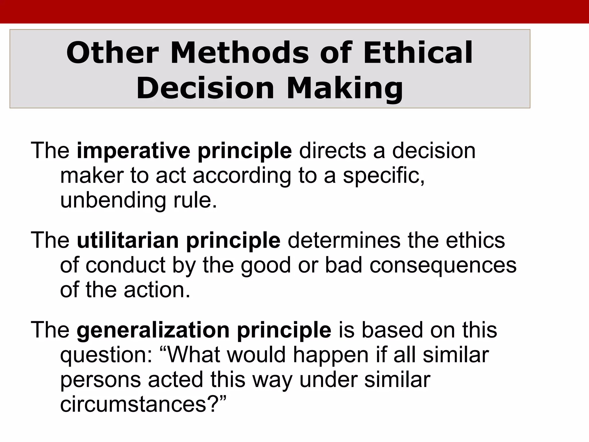 Other Methods of Ethical
Decision Making
The imperative principle directs a decision
maker to act according to a specific,
unbending rule.
The utilitarian principle determines the ethics
of conduct by the good or bad consequences
of the action.
The generalization principle is based on this
question: “What would happen if all similar
persons acted this way under similar
circumstances?”
 