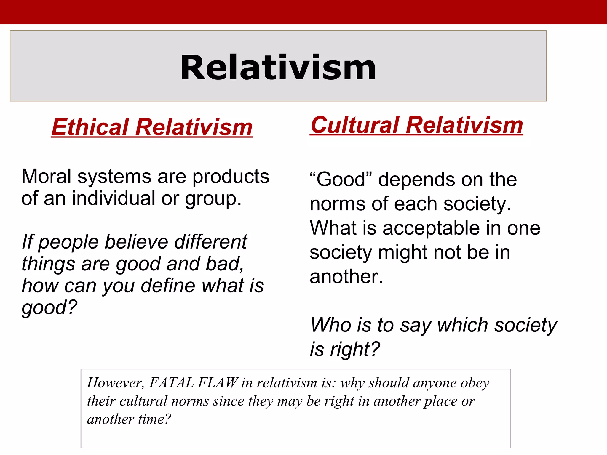Relativism
Ethical Relativism
Moral systems are products
of an individual or group.
If people believe different
things are good and bad,
how can you define what is
good?
Cultural Relativism
“Good” depends on the
norms of each society.
What is acceptable in one
society might not be in
another.
Who is to say which society
is right?
However, FATAL FLAW in relativism is: why should anyone obey
their cultural norms since they may be right in another place or
another time?
 