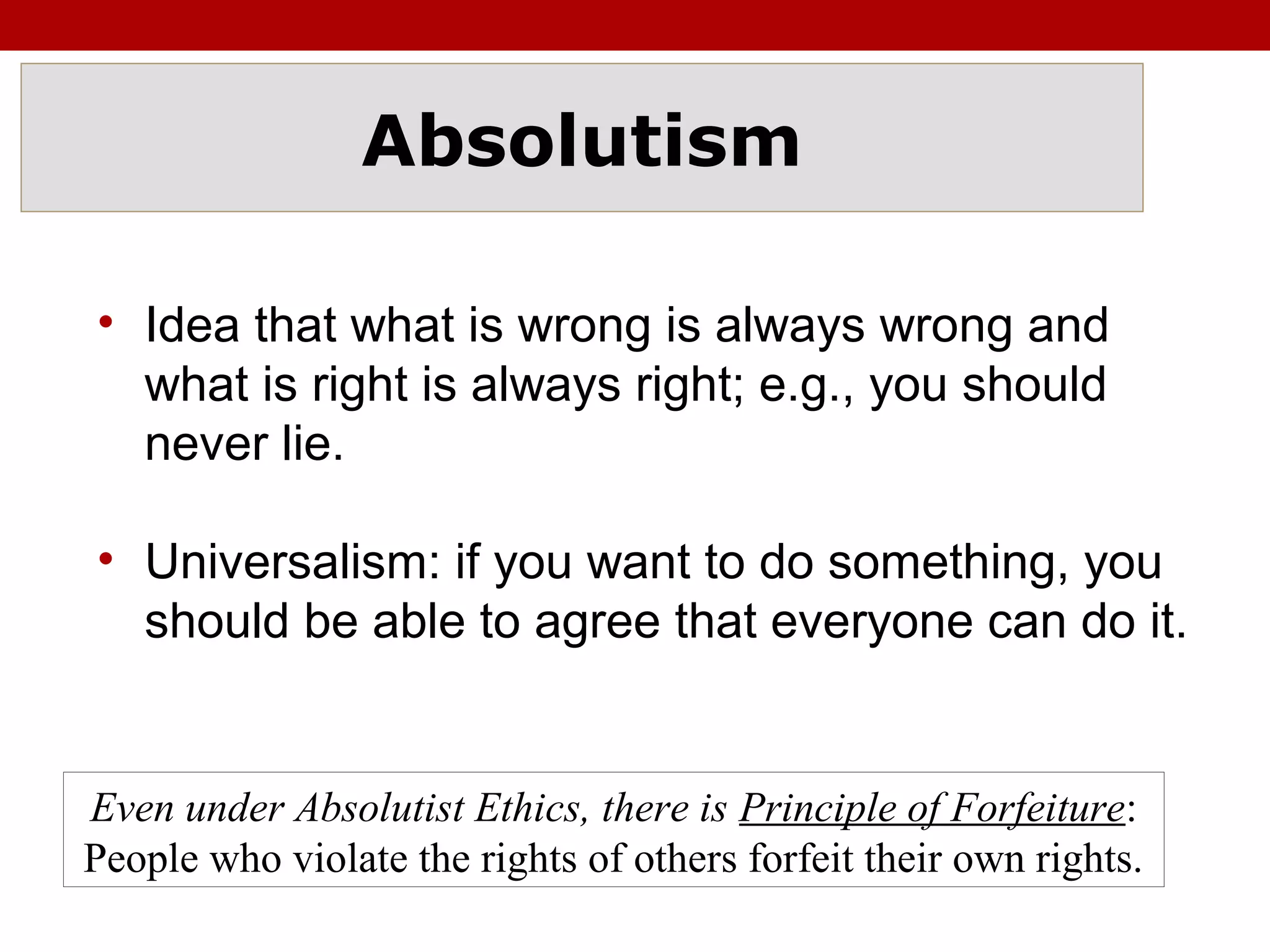 Absolutism
• Idea that what is wrong is always wrong and
what is right is always right; e.g., you should
never lie.
• Universalism: if you want to do something, you
should be able to agree that everyone can do it.
Even under Absolutist Ethics, there is Principle of Forfeiture:
People who violate the rights of others forfeit their own rights.
 