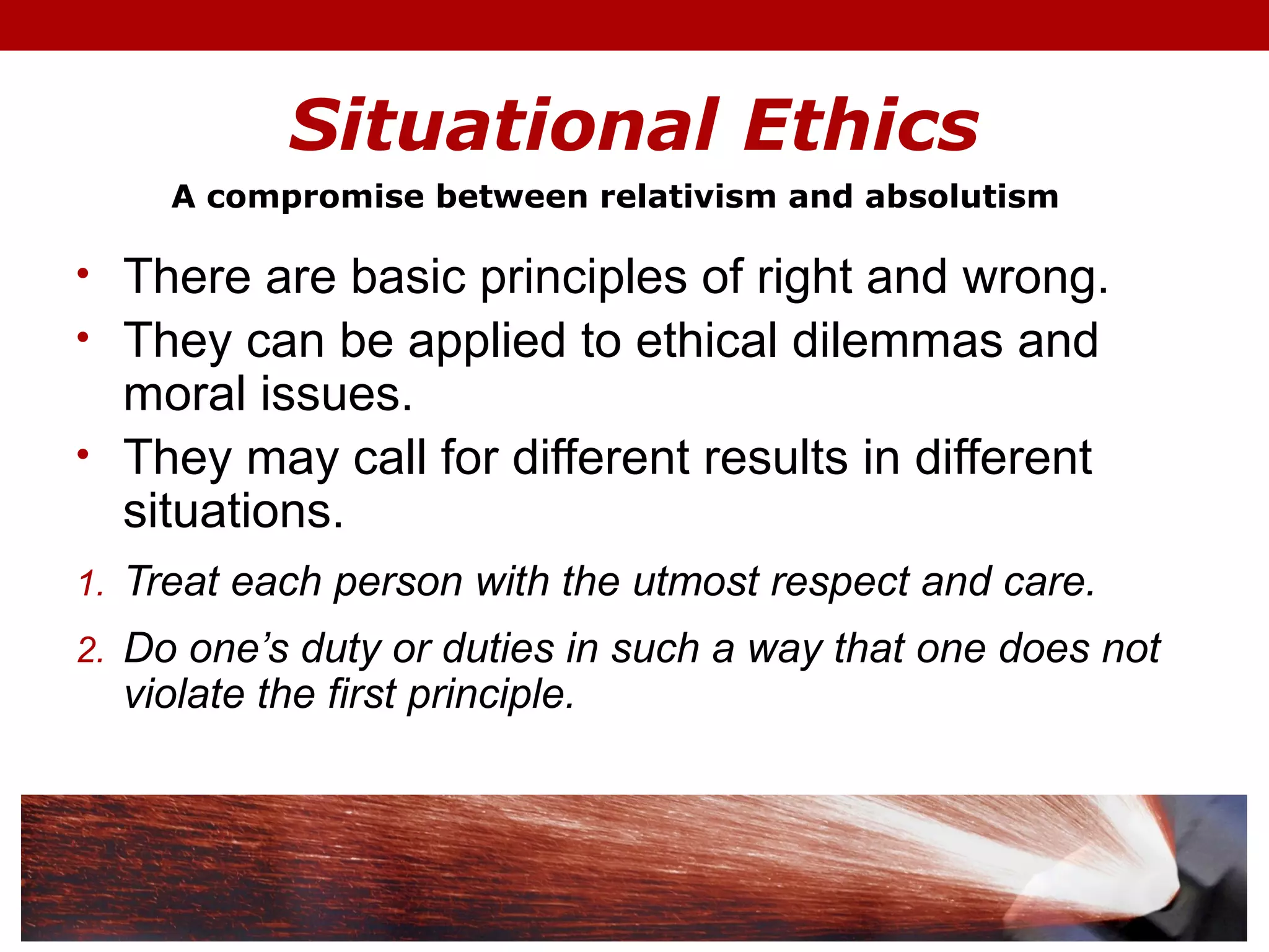 Situational Ethics
• There are basic principles of right and wrong.
• They can be applied to ethical dilemmas and
moral issues.
• They may call for different results in different
situations.
1. Treat each person with the utmost respect and care.
2. Do one’s duty or duties in such a way that one does not
violate the first principle.
A compromise between relativism and absolutism
 