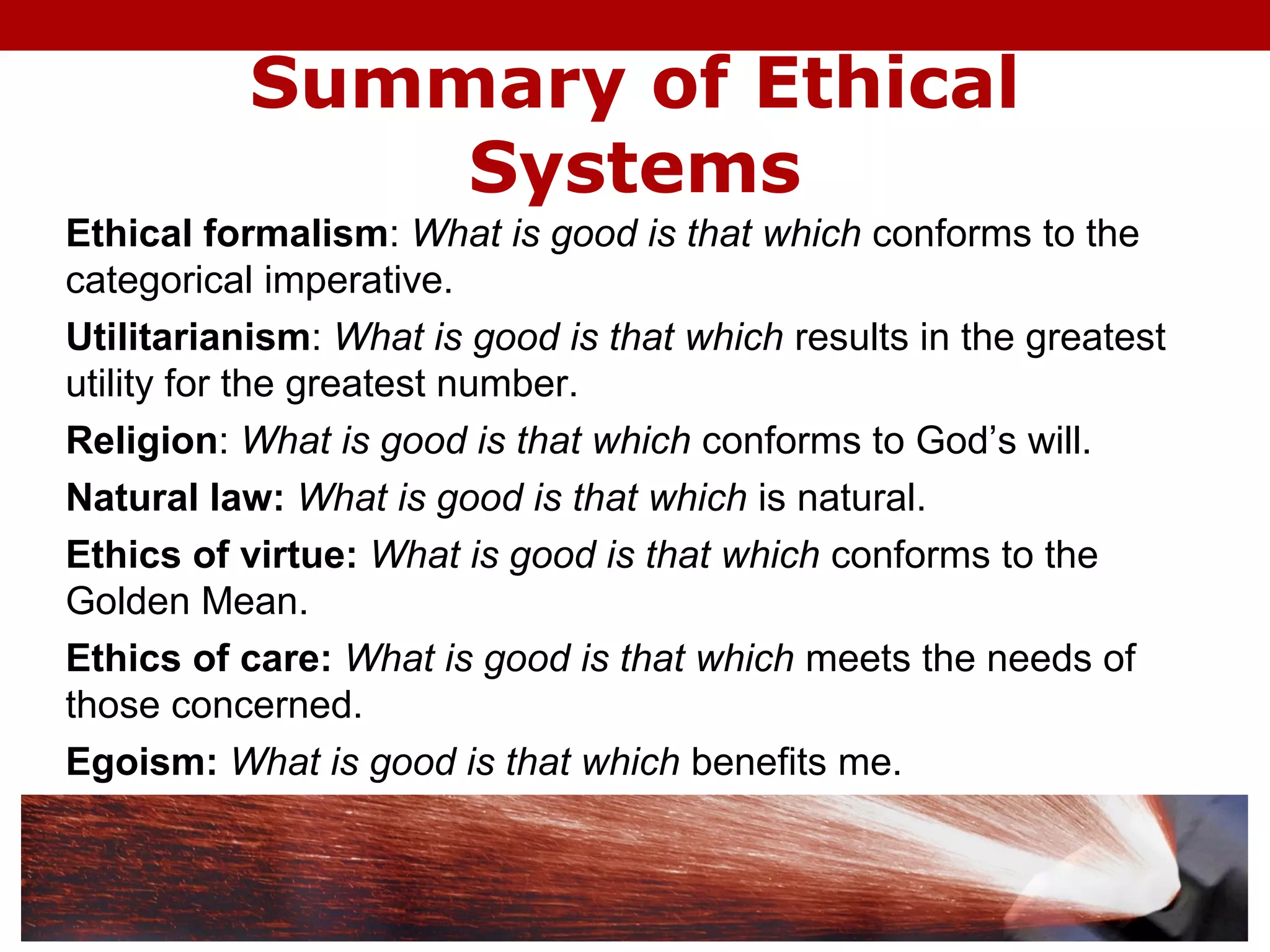 Summary of Ethical
Systems
Ethical formalism: What is good is that which conforms to the
categorical imperative.
Utilitarianism: What is good is that which results in the greatest
utility for the greatest number.
Religion: What is good is that which conforms to God’s will.
Natural law: What is good is that which is natural.
Ethics of virtue: What is good is that which conforms to the
Golden Mean.
Ethics of care: What is good is that which meets the needs of
those concerned.
Egoism: What is good is that which benefits me.
 