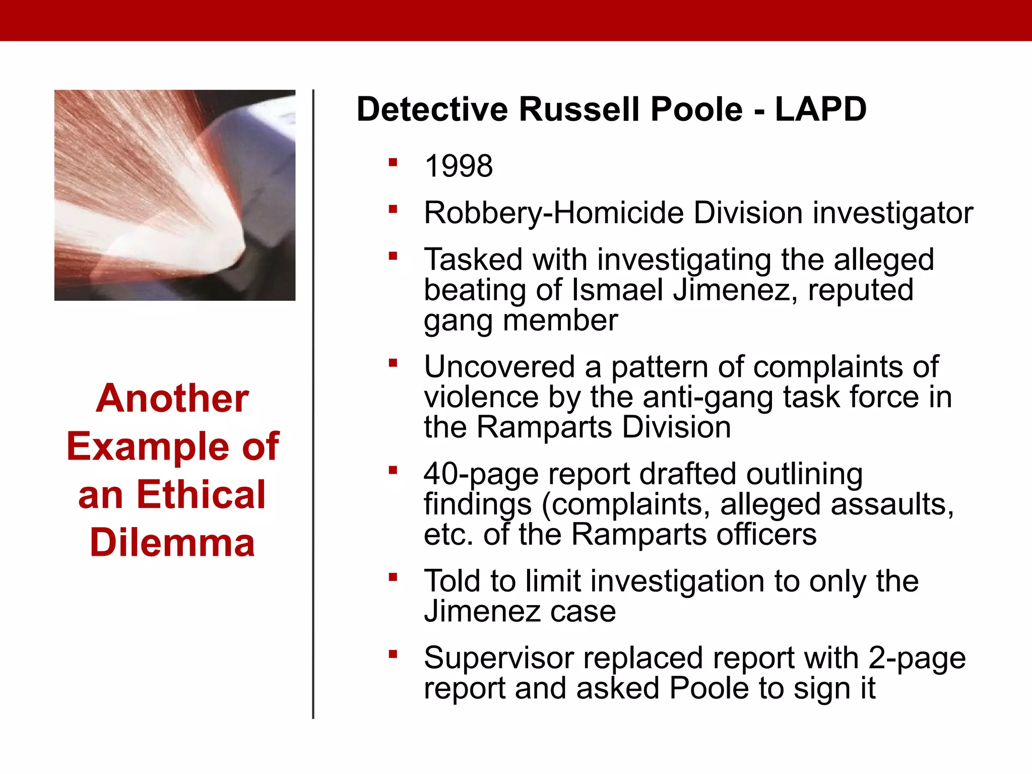 Another
Example of
an Ethical
Dilemma
Detective Russell Poole - LAPD
 1998
 Robbery-Homicide Division investigator
 Tasked with investigating the alleged
beating of Ismael Jimenez, reputed
gang member
 Uncovered a pattern of complaints of
violence by the anti-gang task force in
the Ramparts Division
 40-page report drafted outlining
findings (complaints, alleged assaults,
etc. of the Ramparts officers
 Told to limit investigation to only the
Jimenez case
 Supervisor replaced report with 2-page
report and asked Poole to sign it
 