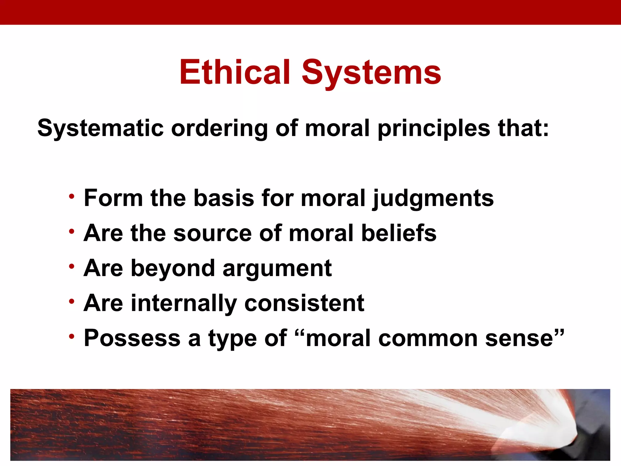 Ethical Systems
Systematic ordering of moral principles that:
• Form the basis for moral judgments
• Are the source of moral beliefs
• Are beyond argument
• Are internally consistent
• Possess a type of “moral common sense”
 
