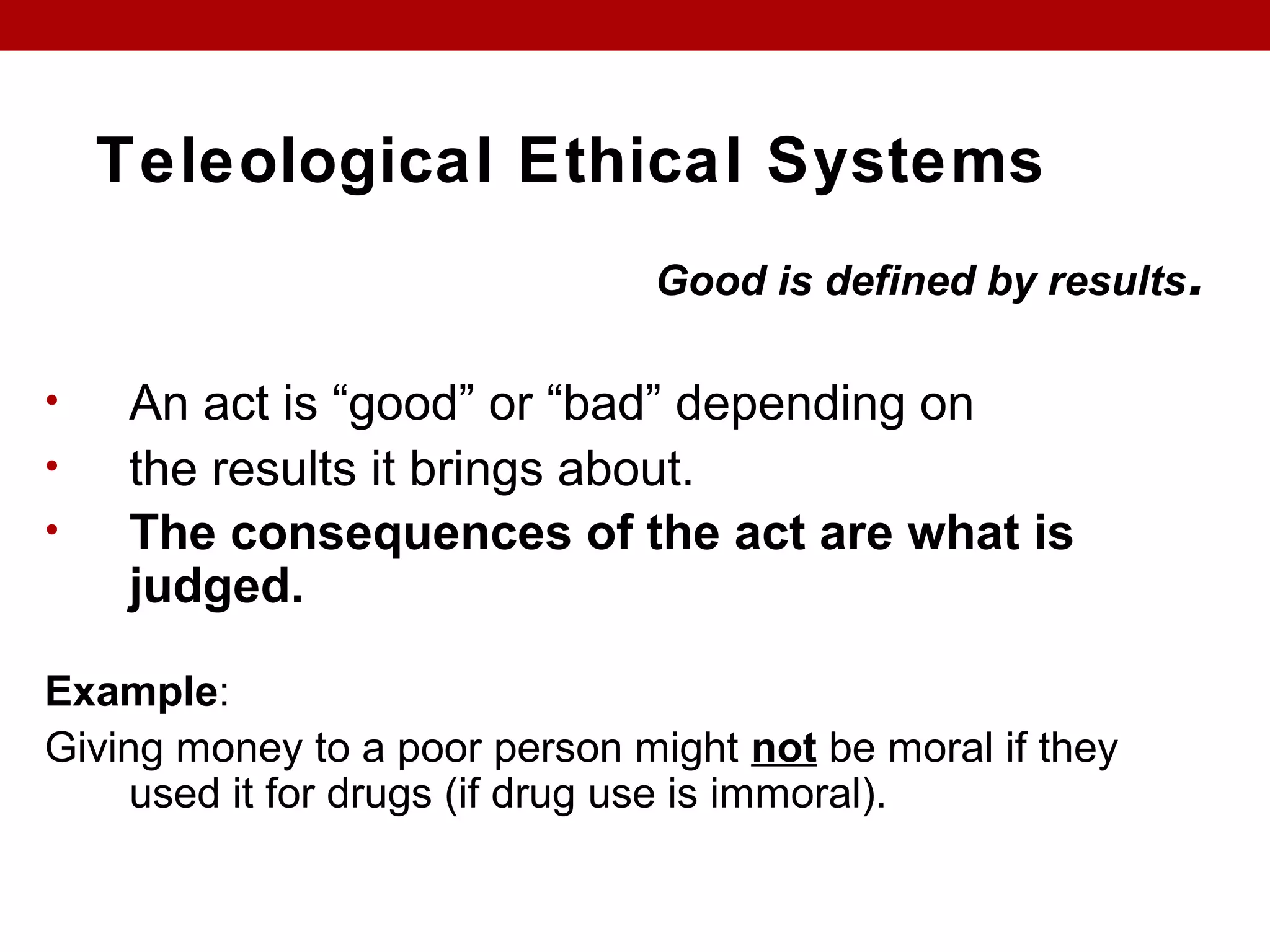 Teleological Ethical Systems
Good is defined by results.
• An act is “good” or “bad” depending on
• the results it brings about.
• The consequences of the act are what is
judged.
Example:
Giving money to a poor person might not be moral if they
used it for drugs (if drug use is immoral).
 