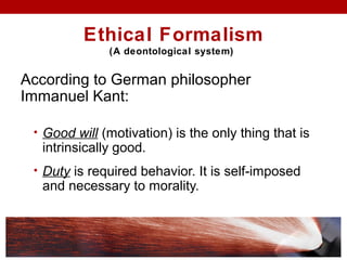 Ethical Formalism
(A deontological system)
According to German philosopher
Immanuel Kant:
• Good will (motivation) is the only thing that is
intrinsically good.
• Duty is required behavior. It is self-imposed
and necessary to morality.
 