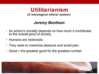 Utilitarianism
(A teleological ethical system)
Jeremy Bentham
• An action’s morality depends on how much it contributes
to the overall good of society.
• Humans are hedonistic.
• They seek to maximize pleasure and avoid pain.
• Good = the greatest good for the greatest number
 