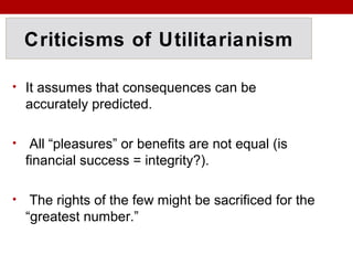Criticisms of Utilitarianism
• It assumes that consequences can be
accurately predicted.
• All “pleasures” or benefits are not equal (is
financial success = integrity?).
• The rights of the few might be sacrificed for the
“greatest number.”
 