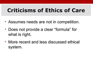 Criticisms of Ethics of Care
• Assumes needs are not in competition.
• Does not provide a clear “formula” for
what is right.
• More recent and less discussed ethical
system.
 