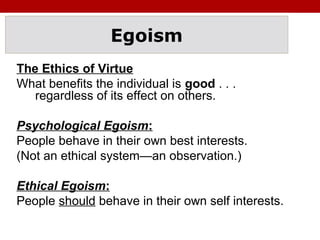 Egoism
The Ethics of Virtue
What benefits the individual is good . . .
regardless of its effect on others.
Psychological Egoism:
People behave in their own best interests.
(Not an ethical system—an observation.)
Ethical Egoism:
People should behave in their own self interests.
 