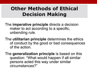 Other Methods of Ethical
Decision Making
The imperative principle directs a decision
maker to act according to a specific,
unbending rule.
The utilitarian principle determines the ethics
of conduct by the good or bad consequences
of the action.
The generalization principle is based on this
question: “What would happen if all similar
persons acted this way under similar
circumstances?”
 