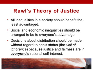 Rawl’s Theory of Justice
• All inequalities in a society should benefit the
least advantaged.
• Social and economic inequalities should be
arranged to be to everyone's advantage.
• Decisions about distribution should be made
without regard to one’s status (the veil of
ignorance) because justice and fairness are in
everyone's rational self-interest.
 