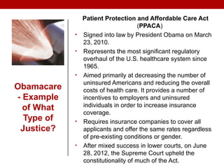 Obamacare
- Example
of What
Type of
Justice?
Patient Protection and Affordable Care Act
(PPACA)
• Signed into law by President Obama on March
23, 2010.
• Represents the most significant regulatory
overhaul of the U.S. healthcare system since
1965.
• Aimed primarily at decreasing the number of
uninsured Americans and reducing the overall
costs of health care. It provides a number of
incentives to employers and uninsured
individuals in order to increase insurance
coverage.
• Requires insurance companies to cover all
applicants and offer the same rates regardless
of pre-existing conditions or gender.
• After mixed success in lower courts, on June
28, 2012, the Supreme Court upheld the
constitutionality of much of the Act.
 