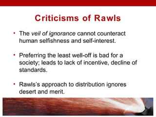 Criticisms of Rawls
• The veil of ignorance cannot counteract
human selfishness and self-interest.
• Preferring the least well-off is bad for a
society; leads to lack of incentive, decline of
standards.
• Rawls’s approach to distribution ignores
desert and merit.
 