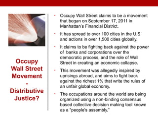 Occupy
Wall Street
Movement
-
Distributive
Justice?
• Occupy Wall Street claims to be a movement
that began on September 17, 2011 in
Manhattan’s Financial District.
• It has spread to over 100 cities in the U.S.
and actions in over 1,500 cities globally.
• It claims to be fighting back against the power
of banks and corporations over the
democratic process, and the role of Wall
Street in creating an economic collapse.
• This movement was allegedly inspired by
uprisings abroad, and aims to fight back
against the richest 1% that write the rules of
an unfair global economy.
• The occupations around the world are being
organized using a non-binding consensus
based collective decision making tool known
as a "people's assembly.”
 