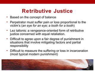 Retributive Justice
• Based on the concept of balance
• Perpetrator must suffer pain or loss proportional to the
victim’s (an eye for an eye; a tooth for a tooth)
• Lez talionis: a vengeance-oriented form of retributive
justice concerned with equal retaliation.
• Difficult to agree upon a fair degree of punishment in
situations that involve mitigating factors and partial
responsibility
• Difficult to measure the suffering or loss in incarceration
(most typical modern punishment)
 