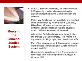 Mercy in
the
Criminal
Justice
System
• In 2012, Stewart Creekmore, 26, was sentenced
to17-years by a judge who accepted a plea
agreement reached by the Commonwealth and
defense.
• Police say Creekmore ran a red light and crashed
into a truck driven by Henry Bush in July 2010,
killing Bush. Creekmore's passenger and
girlfriend, Stefanie Oatman, lost the couple's 7-
month old fetus as a result of the crash.
• After all the Bush family has gone through, they
still showed Creekmore mercy. "I'm finding it in
my heart to do things right," said the victim's wife.
• Part of the plea agreement, Creekmore's charges
were reduced to manslaughter 2, fetal homicide,
assault, and DUI.
• Creekmore is already serving a 5-year sentence
for escape from the Montgomery County jail in
October 2010.
 