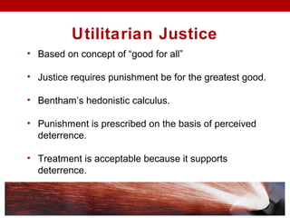 Utilitarian Justice
• Based on concept of “good for all”
• Justice requires punishment be for the greatest good.
• Bentham’s hedonistic calculus.
• Punishment is prescribed on the basis of perceived
deterrence.
• Treatment is acceptable because it supports
deterrence.
 