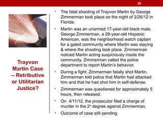 Trayvon
Martin Case
– Retributive
or Utilitarian
Justice?
• The fatal shooting of Trayvon Martin by George
Zimmerman took place on the night of 2/26/12 in
Florida.
• Martin was an unarmed 17-year-old black male.
George Zimmerman, a 28-year-old Hispanic
American, was the neighborhood watch captain
for a gated community where Martin was staying
& where the shooting took place. Zimmerman
noticed Martin acting suspiciously inside the
community. Zimmerman called the police
department to report Martin‘s behavior.
• During a fight, Zimmerman fatally shot Martin.
Zimmerman told police that Martin had attacked
him and that he had shot him in self-defense.
• Zimmerman was questioned for approximately 5
hours, then released.
• On 4/11/12, the prosecutor filed a charge of
murder in the 2nd
degree against Zimmerman.
• Outcome of case still pending.
20
 