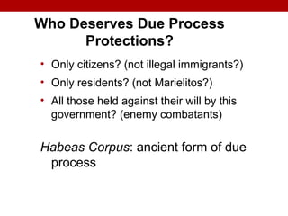 Who Deserves Due Process
Protections?
• Only citizens? (not illegal immigrants?)
• Only residents? (not Marielitos?)
• All those held against their will by this
government? (enemy combatants)
Habeas Corpus: ancient form of due
process
 