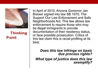 Thinking
Point
In April of 2010, Arizona Governor Jan
Brewer signed into law SB 1070, The
Support Our Law Enforcement and Safe
Neighborhoods Act. This law allows law
enforcement to require those who may
be illegal immigrants to provide
documentation of their residency status,
or face possible prosecution. Critics of
this law claim this is racial profiling at its
best.
Does this law infringe on basic
due process rights?
What type of justice does this law
exemplify?
 