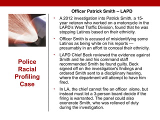 Police
Racial
Profiling
Case
Officer Patrick Smith – LAPD
• A 2012 investigation into Patrick Smith, a 15-
year veteran who worked on a motorcycle in the
LAPD’s West Traffic Division, found that he was
stopping Latinos based on their ethnicity.
• Officer Smith is accused of misidentifying some
Latinos as being white on his reports —
presumably in an effort to conceal their ethnicity.
• LAPD Chief Beck reviewed the evidence against
Smith and he and his command staff
recommended Smith be found guilty. Beck
signed off on the investigation's findings and
ordered Smith sent to a disciplinary hearing,
where the department will attempt to have him
fired.
• In LA, the chief cannot fire an officer alone, but
instead must let a 3-person board decide if the
firing is warranted. The panel could also
exonerate Smith, who was relieved of duty
during the investigation.
 