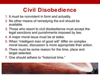 Civil Disobedience
1. It must be nonviolent in form and actuality.
2. No other means of remedying the evil should be
available.
3. Those who resort to civil disobedience must accept the
legal sanctions and punishments imposed by law.
4. A major moral issue must be at stake.
5. When “intelligent men of good will” differ on complex
moral issues, discussion is more appropriate than action.
6. There must be some reason for the time, place and
target selected.
7. One should adhere to “historical time.”
 