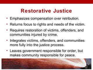Restorative Justice
• Emphasizes compensation over retribution.
• Returns focus to rights and needs of the victim.
• Requires restoration of victims, offenders, and
communities injured by crime.
• Integrates victims, offenders, and communities
more fully into the justice process.
• Leaves government responsible for order, but
makes community responsible for peace.
 