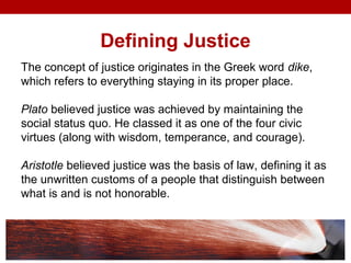 Defining Justice
The concept of justice originates in the Greek word dike,
which refers to everything staying in its proper place.
Plato believed justice was achieved by maintaining the
social status quo. He classed it as one of the four civic
virtues (along with wisdom, temperance, and courage).
Aristotle believed justice was the basis of law, defining it as
the unwritten customs of a people that distinguish between
what is and is not honorable.
 