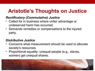 Aristotle’s Thoughts on Justice
Rectificatory (Commutative) Justice
• Called for in business where unfair advantage or
undeserved harm has occurred.
• Demands remedies or compensations to the injured
party.
Distributive Justice
• Concerns what measurement should be used to allocate
society's resources.
• Proportional equality: unequal people (e.g., slaves,
women) get unequal shares.
 