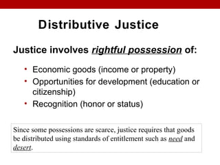 Distributive Justice
Justice involves rightful possession of:
• Economic goods (income or property)
• Opportunities for development (education or
citizenship)
• Recognition (honor or status)
Since some possessions are scarce, justice requires that goods
be distributed using standards of entitlement such as need and
desert.
 