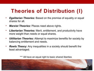 Theories of Distribution (I)
• Egalitarian Theories: Based on the premise of equality or equal
shares for all.
• Marxist Theories: Places need above rights.
• Libertarian Theories: Merit, entitlement, and productivity have
more weight than needs or equal shares.
• Utilitarian Theories: Attempt to maximize benefits for society by
balancing entitlement and needs.
• Rawls Theory: Any inequalities in a society should benefit the
least advantaged.
*** All have an equal right to basic shared liberties
 
