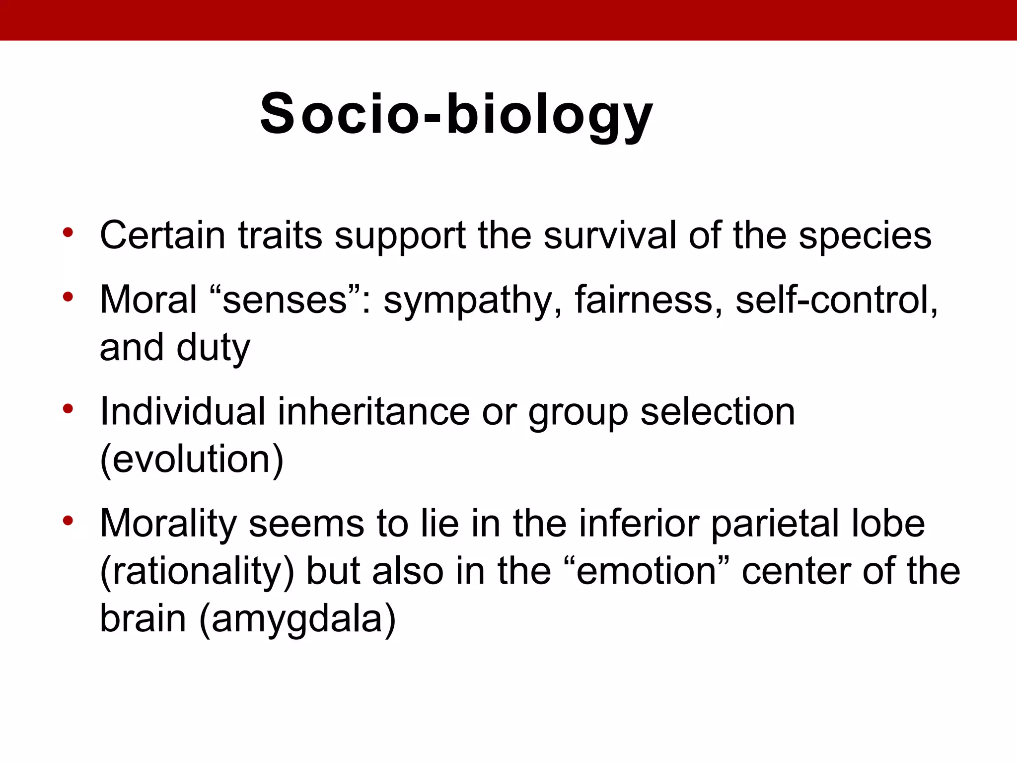 Socio-biology
• Certain traits support the survival of the species
• Moral “senses”: sympathy, fairness, self-control,
and duty
• Individual inheritance or group selection
(evolution)
• Morality seems to lie in the inferior parietal lobe
(rationality) but also in the “emotion” center of the
brain (amygdala)
 