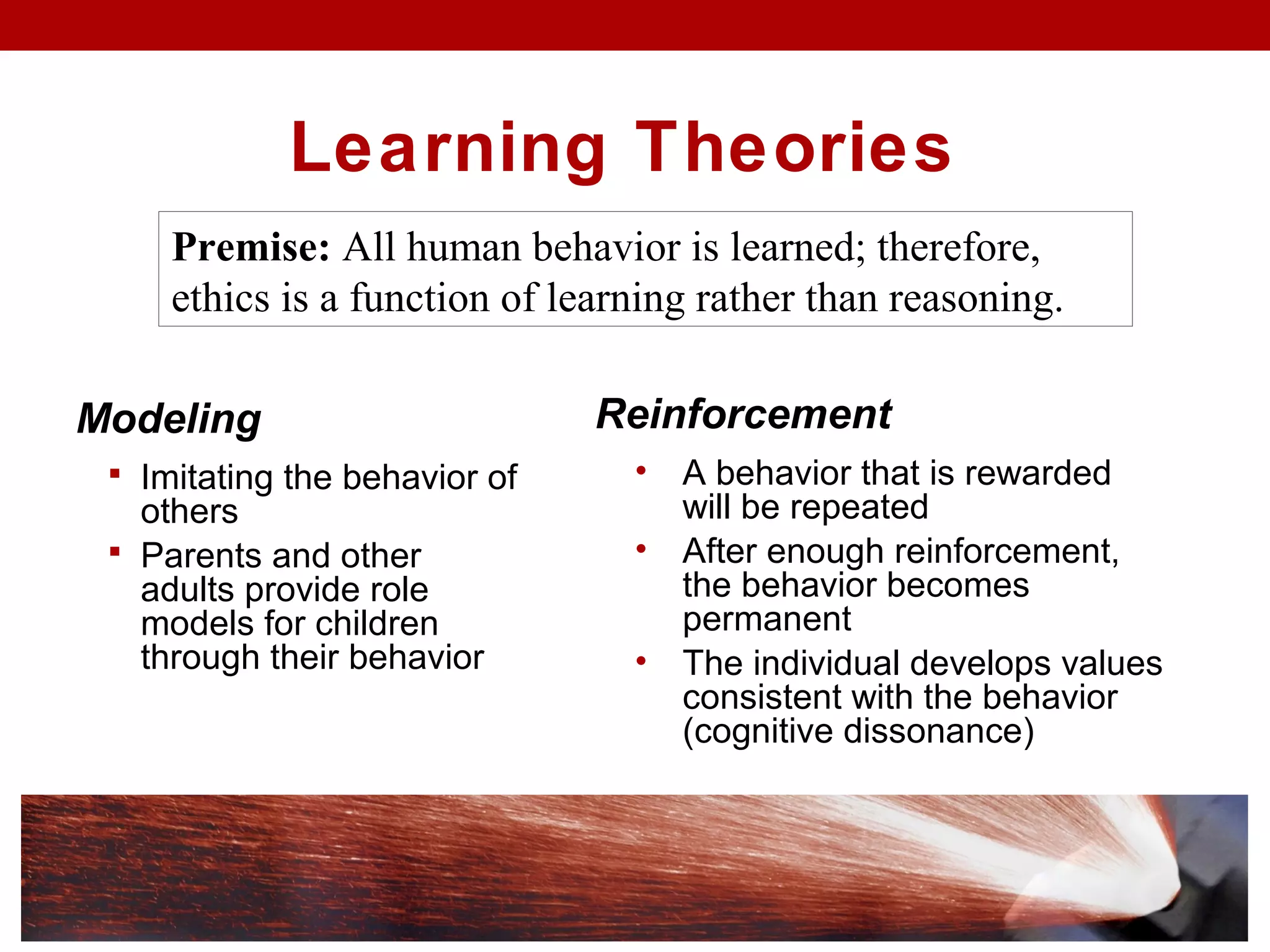 Learning Theories
Modeling
 Imitating the behavior of
others
 Parents and other
adults provide role
models for children
through their behavior
Premise: All human behavior is learned; therefore,
ethics is a function of learning rather than reasoning.
Reinforcement
• A behavior that is rewarded
will be repeated
• After enough reinforcement,
the behavior becomes
permanent
• The individual develops values
consistent with the behavior
(cognitive dissonance)
 
