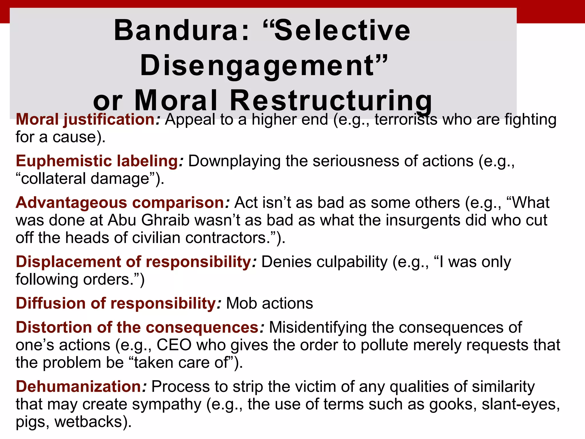 Bandura: “Selective
Disengagement”
or Moral RestructuringMoral justification: Appeal to a higher end (e.g., terrorists who are fighting
for a cause).
Euphemistic labeling: Downplaying the seriousness of actions (e.g.,
“collateral damage”).
Advantageous comparison: Act isn’t as bad as some others (e.g., “What
was done at Abu Ghraib wasn’t as bad as what the insurgents did who cut
off the heads of civilian contractors.”).
Displacement of responsibility: Denies culpability (e.g., “I was only
following orders.”)
Diffusion of responsibility: Mob actions
Distortion of the consequences: Misidentifying the consequences of
one’s actions (e.g., CEO who gives the order to pollute merely requests that
the problem be “taken care of”).
Dehumanization: Process to strip the victim of any qualities of similarity
that may create sympathy (e.g., the use of terms such as gooks, slant-eyes,
pigs, wetbacks).
 