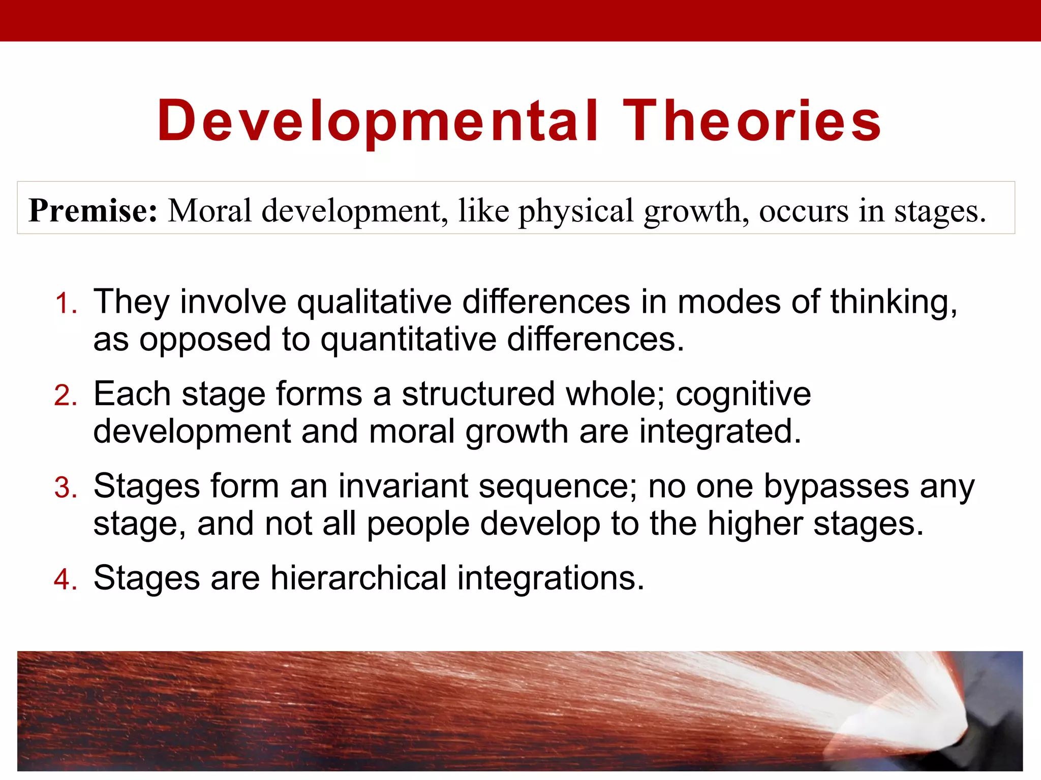Developmental Theories
1. They involve qualitative differences in modes of thinking,
as opposed to quantitative differences.
2. Each stage forms a structured whole; cognitive
development and moral growth are integrated.
3. Stages form an invariant sequence; no one bypasses any
stage, and not all people develop to the higher stages.
4. Stages are hierarchical integrations.
Premise: Moral development, like physical growth, occurs in stages.
 