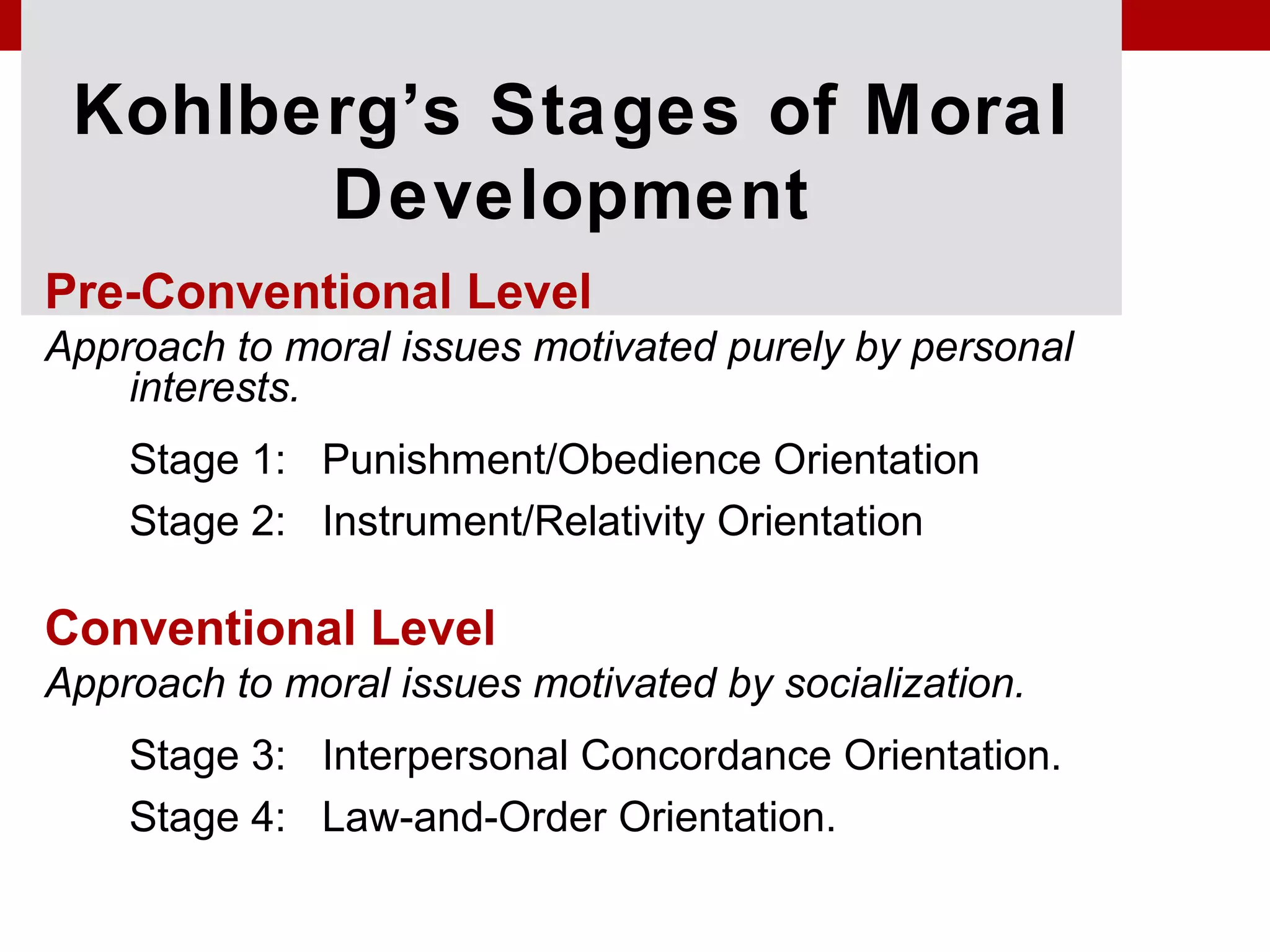 Kohlberg’s Stages of Moral
Development
Pre-Conventional Level
Approach to moral issues motivated purely by personal
interests.
Stage 1: Punishment/Obedience Orientation
Stage 2: Instrument/Relativity Orientation
Conventional Level
Approach to moral issues motivated by socialization.
Stage 3: Interpersonal Concordance Orientation.
Stage 4: Law-and-Order Orientation.
 