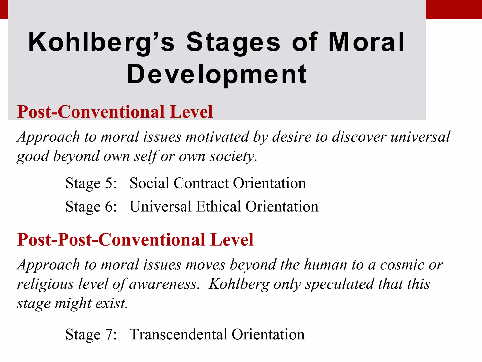 Kohlberg’s Stages of Moral
Development
Post-Conventional Level
Approach to moral issues motivated by desire to discover universal
good beyond own self or own society.
Stage 5: Social Contract Orientation
Stage 6: Universal Ethical Orientation
Post-Post-Conventional Level
Approach to moral issues moves beyond the human to a cosmic or
religious level of awareness. Kohlberg only speculated that this
stage might exist.
Stage 7: Transcendental Orientation
 