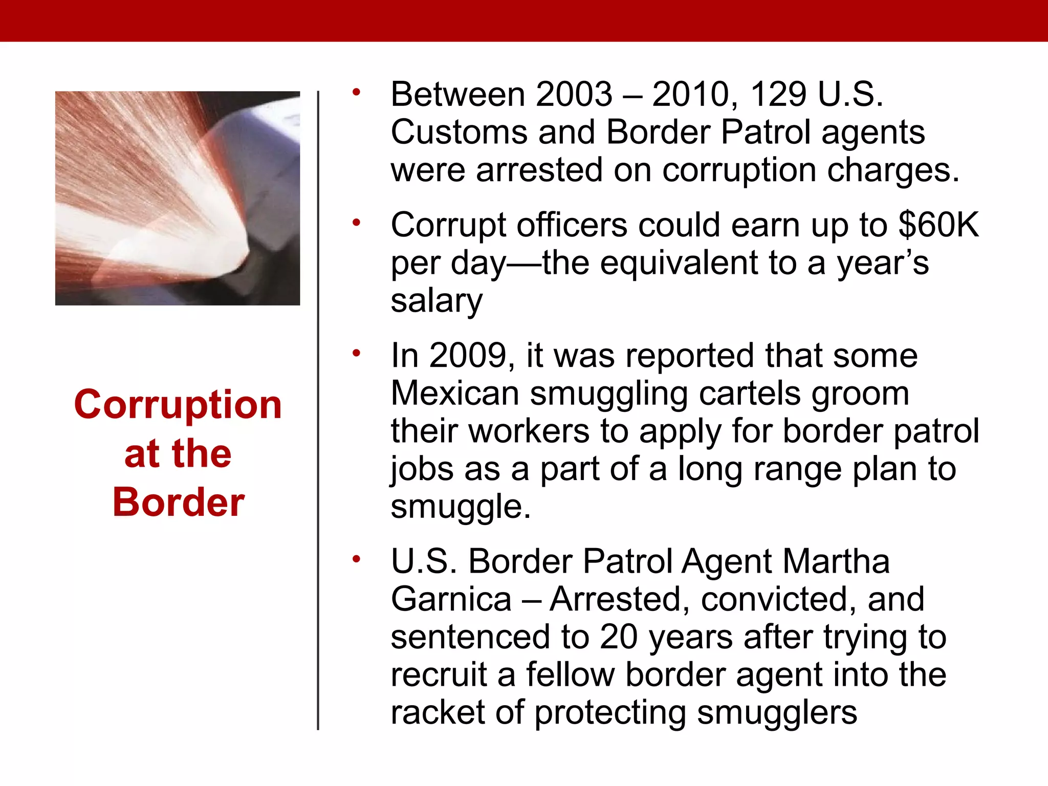Corruption
at the
Border
• Between 2003 – 2010, 129 U.S.
Customs and Border Patrol agents
were arrested on corruption charges.
• Corrupt officers could earn up to $60K
per day—the equivalent to a year’s
salary
• In 2009, it was reported that some
Mexican smuggling cartels groom
their workers to apply for border patrol
jobs as a part of a long range plan to
smuggle.
• U.S. Border Patrol Agent Martha
Garnica – Arrested, convicted, and
sentenced to 20 years after trying to
recruit a fellow border agent into the
racket of protecting smugglers
 