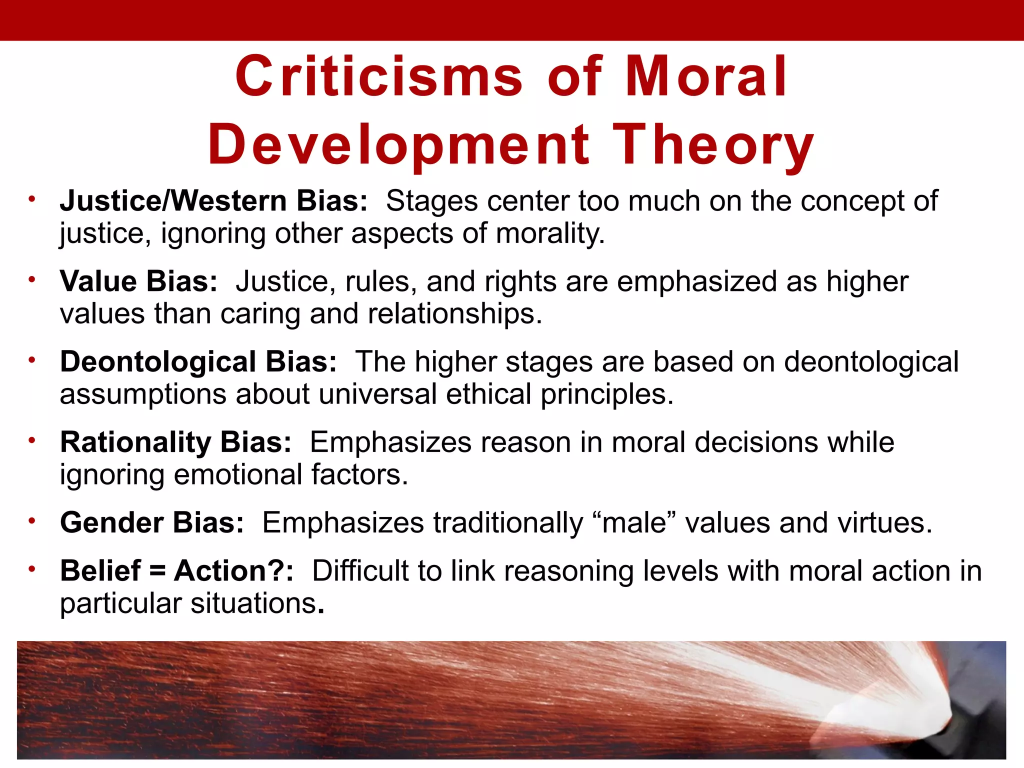 Criticisms of Moral
Development Theory
• Justice/Western Bias: Stages center too much on the concept of
justice, ignoring other aspects of morality.
• Value Bias: Justice, rules, and rights are emphasized as higher
values than caring and relationships.
• Deontological Bias: The higher stages are based on deontological
assumptions about universal ethical principles.
• Rationality Bias: Emphasizes reason in moral decisions while
ignoring emotional factors.
• Gender Bias: Emphasizes traditionally “male” values and virtues.
• Belief = Action?: Difficult to link reasoning levels with moral action in
particular situations.
 