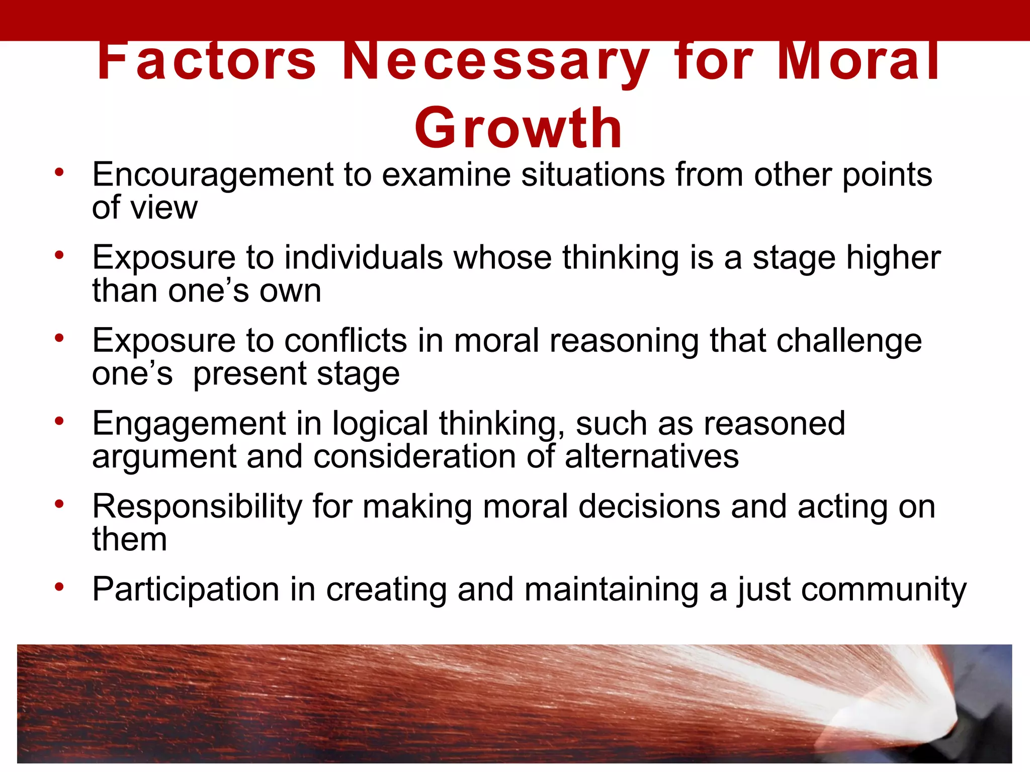 Factors Necessary for Moral
Growth
• Encouragement to examine situations from other points
of view
• Exposure to individuals whose thinking is a stage higher
than one’s own
• Exposure to conflicts in moral reasoning that challenge
one’s present stage
• Engagement in logical thinking, such as reasoned
argument and consideration of alternatives
• Responsibility for making moral decisions and acting on
them
• Participation in creating and maintaining a just community
 
