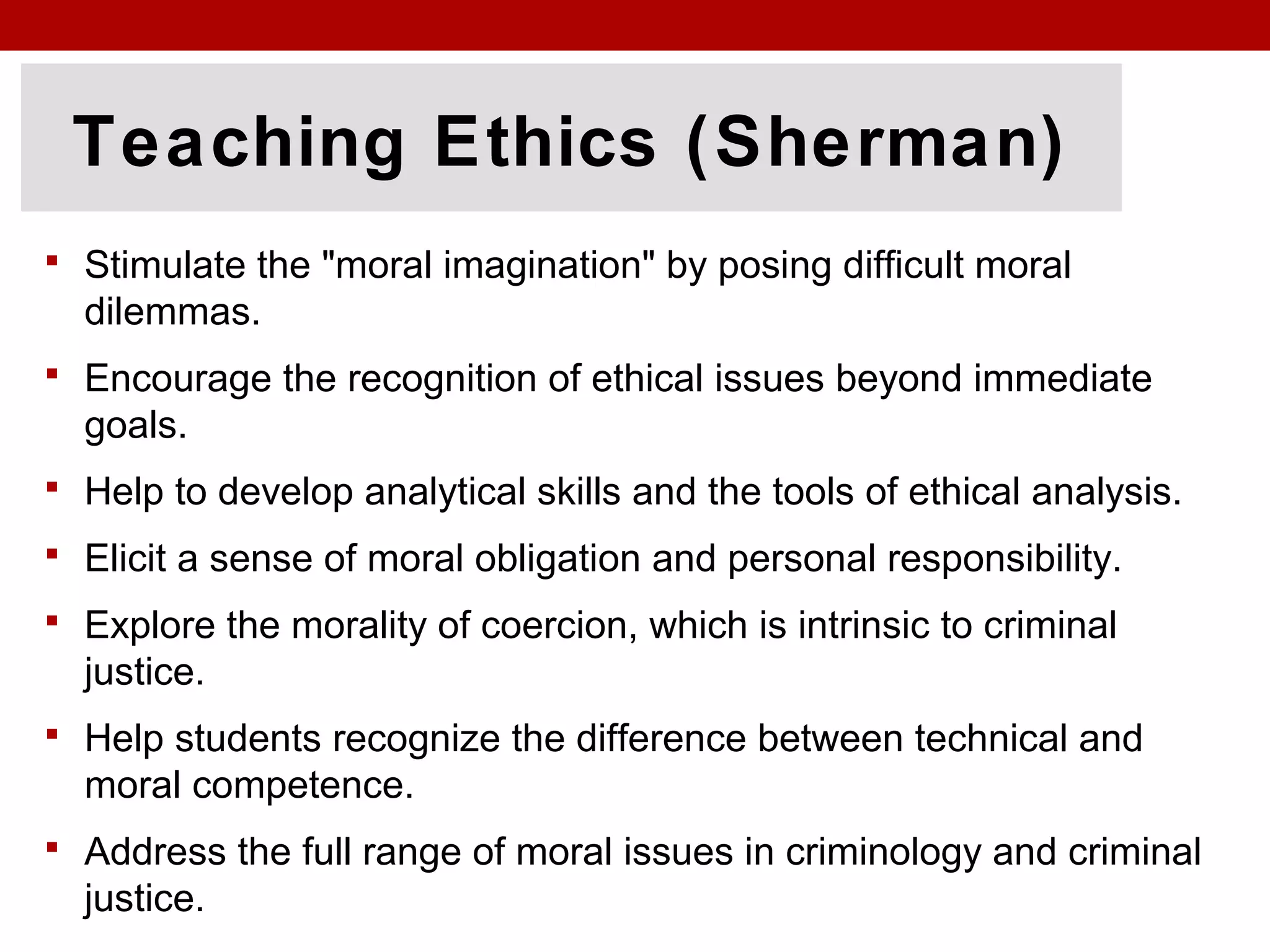 Teaching Ethics (Sherman)
 Stimulate the "moral imagination" by posing difficult moral
dilemmas.
 Encourage the recognition of ethical issues beyond immediate
goals.
 Help to develop analytical skills and the tools of ethical analysis.
 Elicit a sense of moral obligation and personal responsibility.
 Explore the morality of coercion, which is intrinsic to criminal
justice.
 Help students recognize the difference between technical and
moral competence.
 Address the full range of moral issues in criminology and criminal
justice.
 