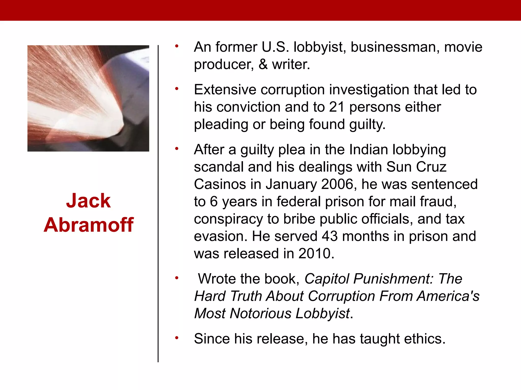 Jack
Abramoff
• An former U.S. lobbyist, businessman, movie
producer, & writer.
• Extensive corruption investigation that led to
his conviction and to 21 persons either
pleading or being found guilty.
• After a guilty plea in the Indian lobbying
scandal and his dealings with Sun Cruz
Casinos in January 2006, he was sentenced
to 6 years in federal prison for mail fraud,
conspiracy to bribe public officials, and tax
evasion. He served 43 months in prison and
was released in 2010.
• Wrote the book, Capitol Punishment: The
Hard Truth About Corruption From America's
Most Notorious Lobbyist.
• Since his release, he has taught ethics.
 